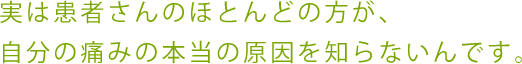 実は患者さんのほとんどの方が、 自分の痛みの本当の原因を知らないんです。