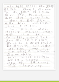 10月のある朝、起きますと、腰に違和感を覚えました。 それからは、前にかがんでも車の運転で横を向いても 腰がズキン、キヤっとして痛くて痛くてたまりませんでした。 体重の重い義母と実母の世話があるので、 コルセットを巻いてなんとかすごしていました。 しかし、日に日に痛みが増しますので、がまんできず、 山田先生に受診しました。先生は「よくなりますよ」とやさしく言われ、 肩から腰に2本テープを張り腰の体操を教えて下さりました。 毎日体操をやり、先生の治療をうけていましたら、 かなりよくなり、ついに自分でも気にならないくらいになり、痛みがとれました。 うれしくてうれしくてたまりません。山田先生のおかげです。 今でも時々、予防をかねて治療にうかがっています。