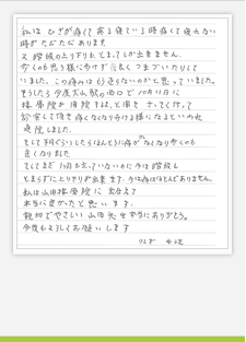 私はひざが痛くて夜寝ている時痛くて寝れない時がたびたびあります。 又、階段の上り下りもとまってしか出来ません。 歩くのも思うように歩けず良くつまづいたりしていました。この痛みはもう治らな いのかと思っていました。 そうしたら今度犬山駅の西口で10月11日に接骨院が開院するよと聞き、さっ そく行って診察して頂き、痛くなくなり歩けるようになるといわれ通院しました。 そして半月ぐらいしたら本当に痛みが少しなくなり歩くのも良くなりました。 そしてまだ1ヶ月も経っていないのに今は会談もとまらずに上り下りができます。 今は痛みはほとんどありません。 私は山田接骨院に出会えて本当に良かったと思います。 親切で優しい山田先生本当にありがとう。 今後もよろしくお願いします。